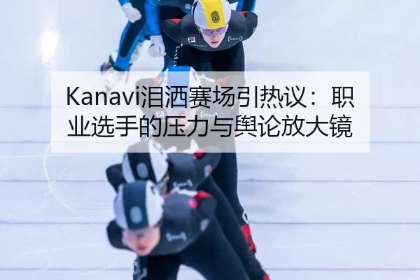 Kanavi泪洒赛场引热议：职业选手的压力与舆论放大镜